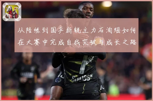 从陪练到国乒新锐主力石洵瑶如何在大赛中完成自我突破与成长之路解析：最新赛事动态与深度分析