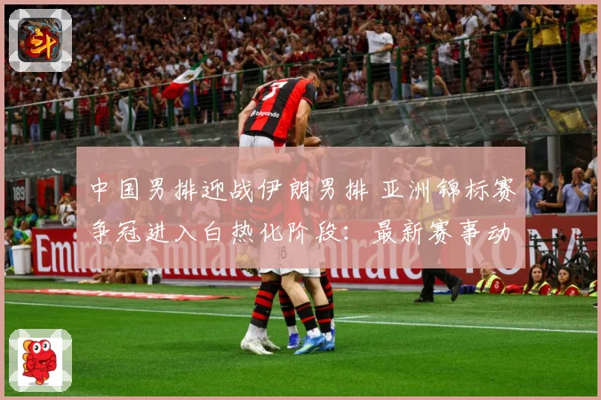 中国男排迎战伊朗男排 亚洲锦标赛争冠进入白热化阶段：最新赛事动态与深度分析