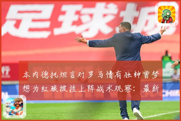 本内德托坦言对罗马情有独钟曾梦想为红狼披挂上阵战术观察：最新赛事动态与深度分析