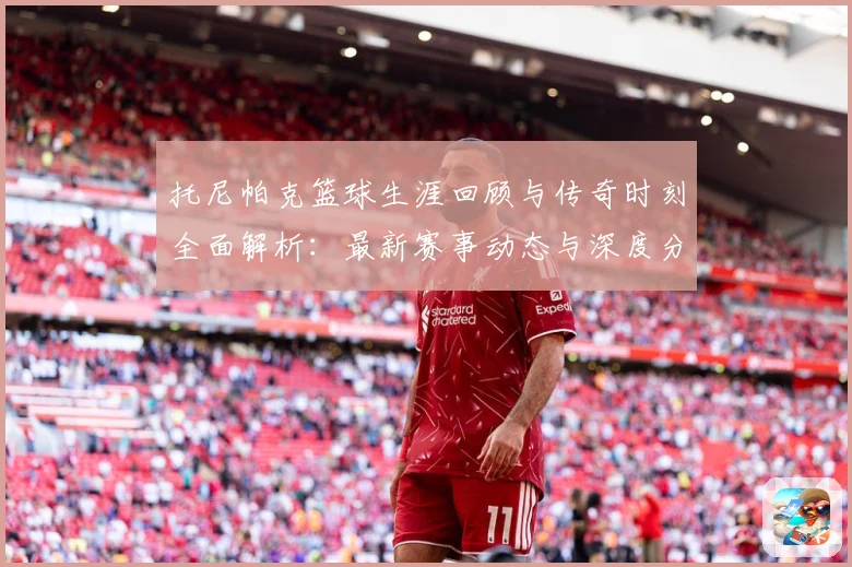 托尼帕克篮球生涯回顾与传奇时刻全面解析：最新赛事动态与深度分析