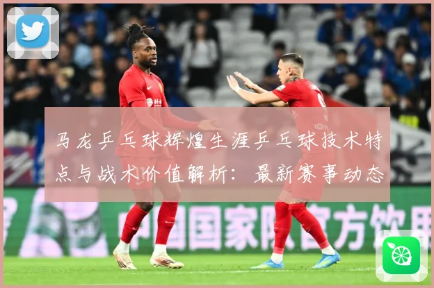 马龙乒乓球辉煌生涯乒乓球技术特点与战术价值解析：最新赛事动态与深度分析