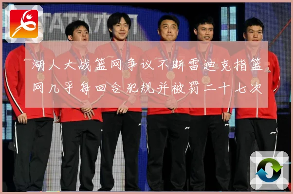 湖人大战篮网争议不断雷迪克指篮网几乎每回合犯规并被罚二十七次赛场复盘：最新赛事动态与深度分析