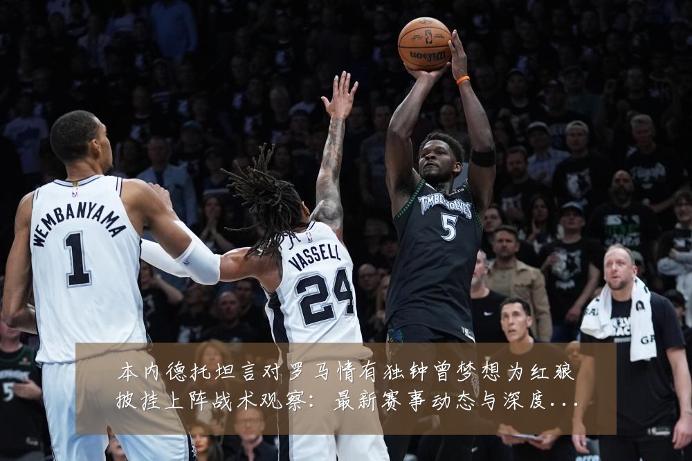 本内德托坦言对罗马情有独钟曾梦想为红狼披挂上阵战术观察:最新赛事动态与深度分析