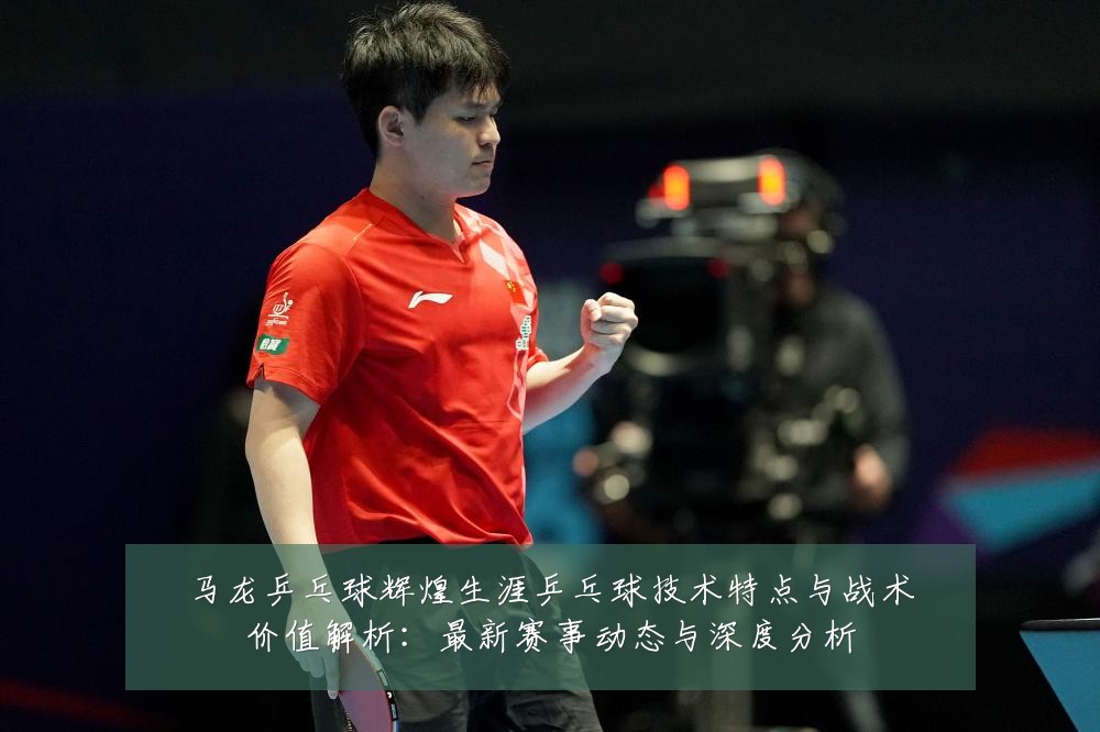 马龙乒乓球辉煌生涯乒乓球技术特点与战术价值解析:最新赛事动态与深度分析